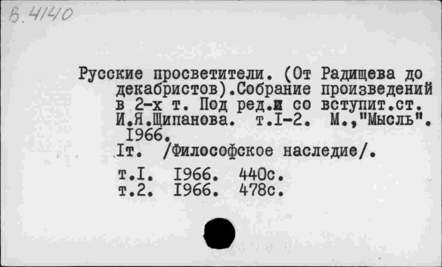 ﻿
Русские просветители. (От Радищева до декабристов).Собрание произведений в 2-х т. Под ред.и со вступит.ст. И.Я.Щипанова. т.1-2. М.,"Мысль”. 1966.
1т. /Философское наследие/.
т.1. 1966. 440с.
т.2. 1966. 478с.